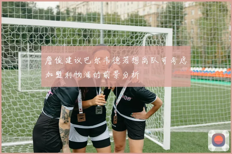 詹俊建议巴尔韦德若想离队可考虑加盟利物浦的前景分析