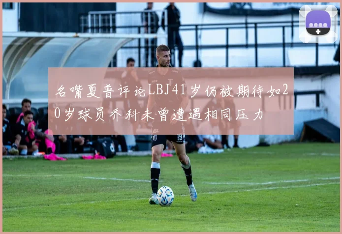 名嘴夏普评论LBJ41岁仍被期待如20岁球员乔科未曾遭遇相同压力