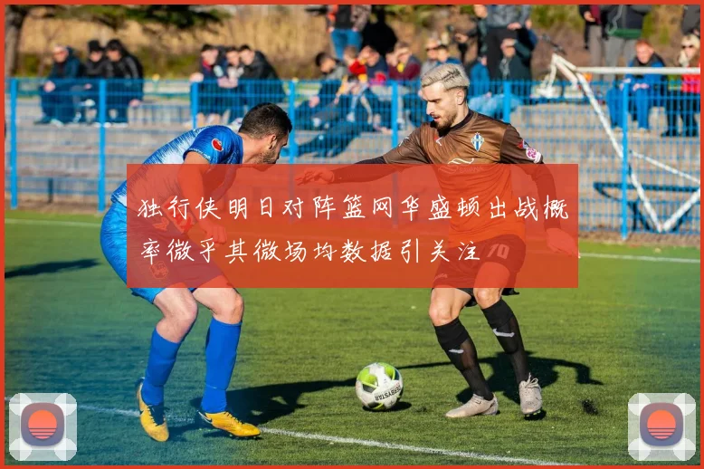 独行侠明日对阵篮网华盛顿出战概率微乎其微场均数据引关注