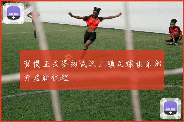 贺惯正式签约武汉三镇足球俱乐部开启新征程