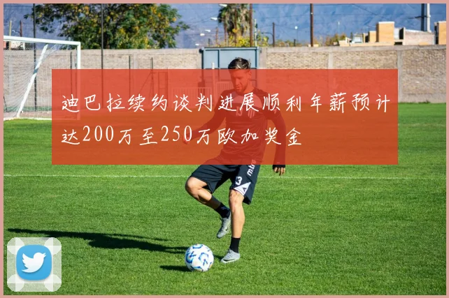 迪巴拉续约谈判进展顺利年薪预计达200万至250万欧加奖金