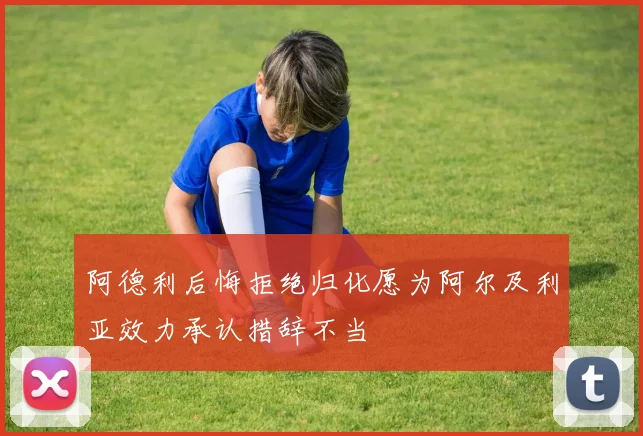 阿德利后悔拒绝归化愿为阿尔及利亚效力承认措辞不当