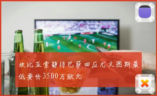 坎比亚索静待巴萨回应尤文图斯最低要价3500万欧元