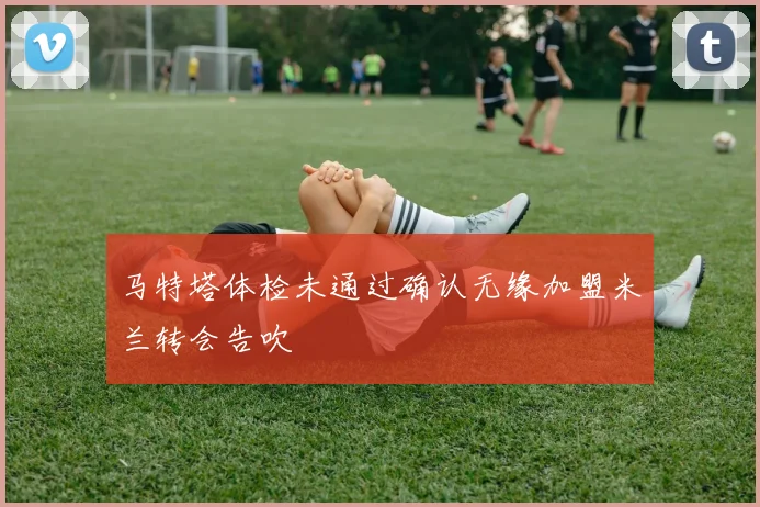 马特塔体检未通过确认无缘加盟米兰转会告吹