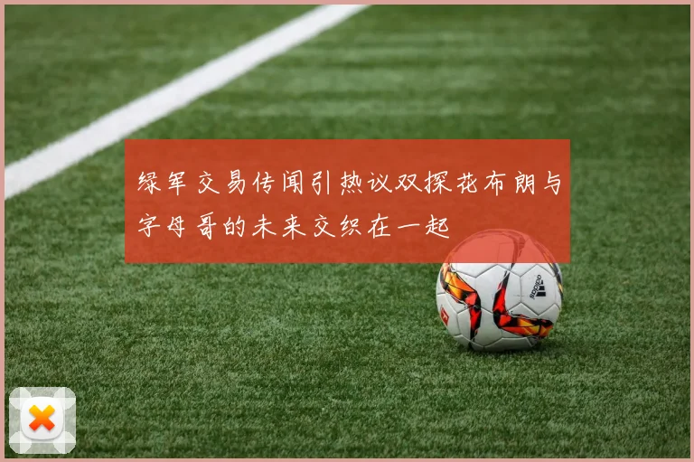 绿军交易传闻引热议双探花布朗与字母哥的未来交织在一起