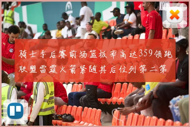 骑士季后赛前场篮板率高达359领跑联盟雷霆火箭紧随其后位列第二第三