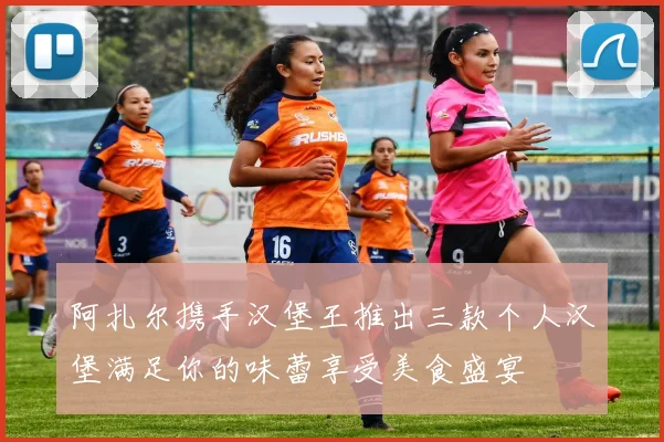 阿扎尔携手汉堡王推出三款个人汉堡满足你的味蕾享受美食盛宴