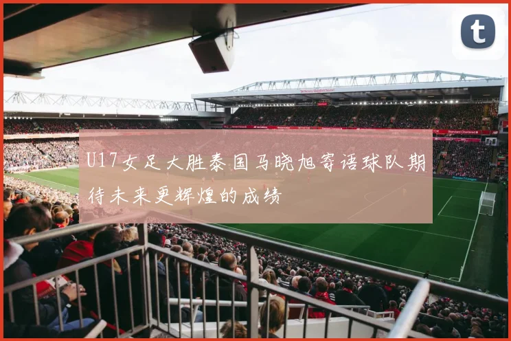 U17女足大胜泰国马晓旭寄语球队期待未来更辉煌的成绩