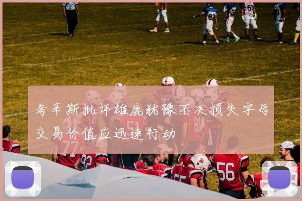 考辛斯批评雄鹿犹豫不决损失字母交易价值应迅速行动