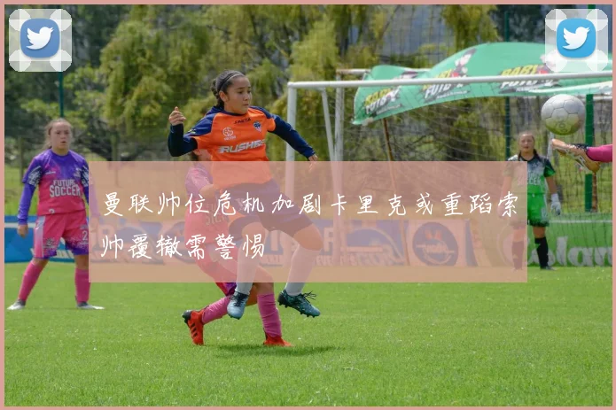 曼联帅位危机加剧卡里克或重蹈索帅覆辙需警惕