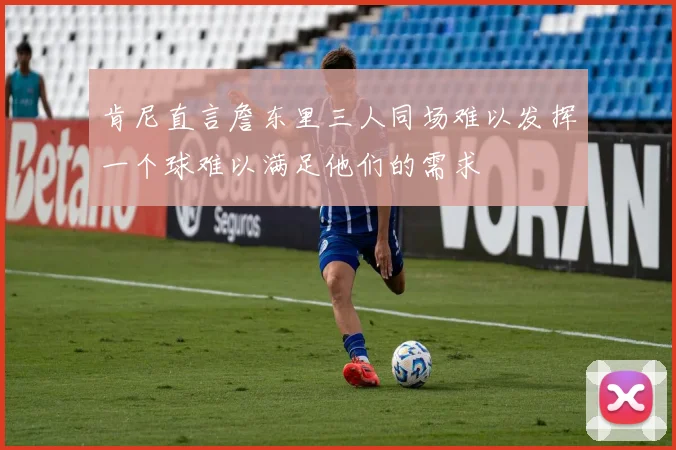 肯尼直言詹东里三人同场难以发挥一个球难以满足他们的需求