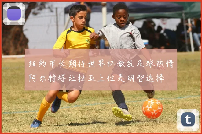 纽约市长期待世界杯激发足球热情阿尔特塔让拉亚上位是明智选择
