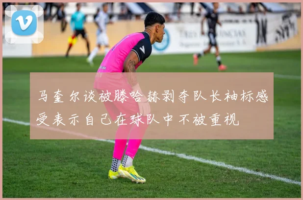 马奎尔谈被滕哈赫剥夺队长袖标感受表示自己在球队中不被重视