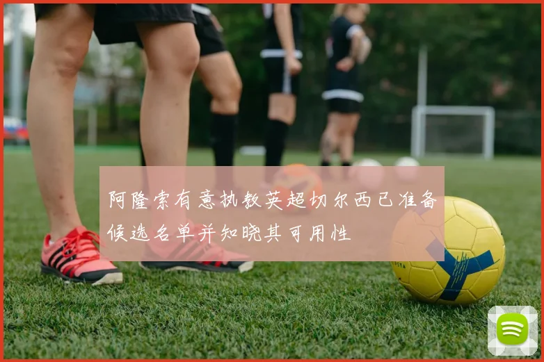 阿隆索有意执教英超切尔西已准备候选名单并知晓其可用性