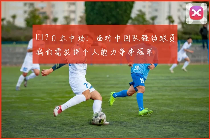 U17日本中场：面对中国队强劲球员我们需发挥个人能力争夺冠军