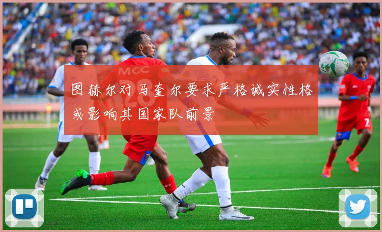 图赫尔对马奎尔要求严格诚实性格或影响其国家队前景