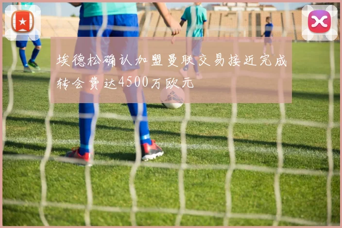 埃德松确认加盟曼联交易接近完成转会费达4500万欧元