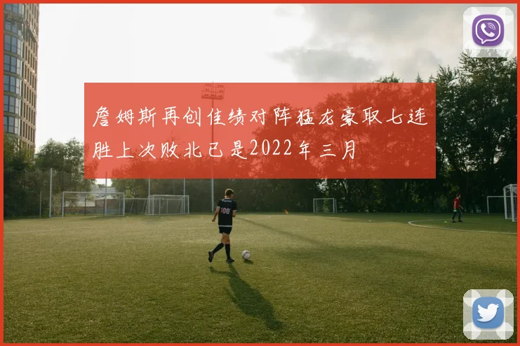 詹姆斯再创佳绩对阵猛龙豪取七连胜上次败北已是2022年三月