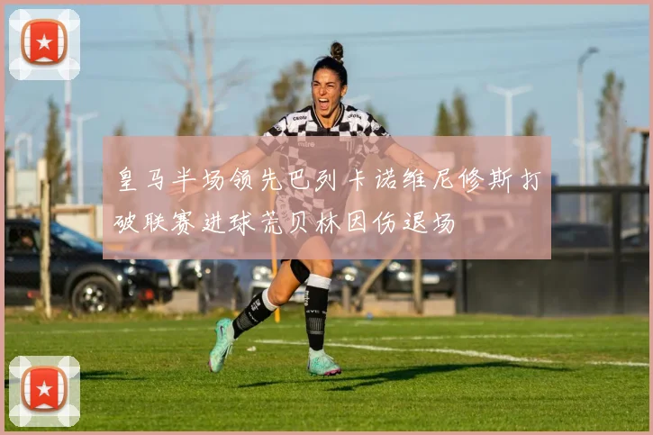 皇马半场领先巴列卡诺维尼修斯打破联赛进球荒贝林因伤退场