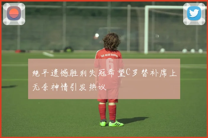 绝平遗憾胜利失冠希望C罗替补席上无奈神情引发热议