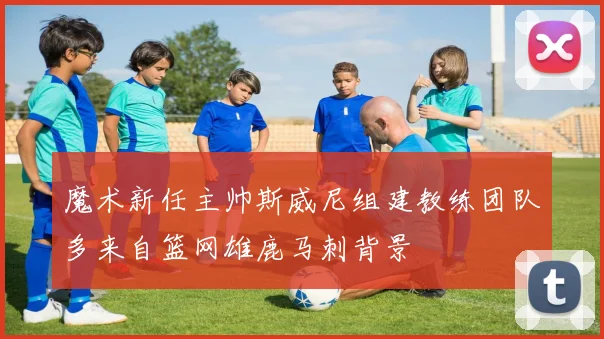 魔术新任主帅斯威尼组建教练团队多来自篮网雄鹿马刺背景